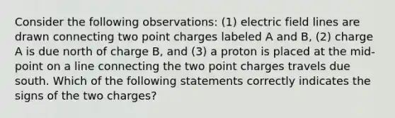 Consider the following observations: (1) electric field lines are drawn connecting two point charges labeled A and B, (2) charge A is due north of charge B, and (3) a proton is placed at the mid-point on a line connecting the two point charges travels due south. Which of the following statements correctly indicates the signs of the two charges?