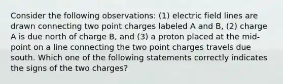 Consider the following observations: (1) electric field lines are drawn connecting two point charges labeled A and B, (2) charge A is due north of charge B, and (3) a proton placed at the mid-point on a line connecting the two point charges travels due south. Which one of the following statements correctly indicates the signs of the two charges?