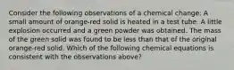 Consider the following observations of a chemical change: A small amount of orange-red solid is heated in a test tube. A little explosion occurred and a green powder was obtained. The mass of the green solid was found to be less than that of the original orange-red solid. Which of the following chemical equations is consistent with the observations above?