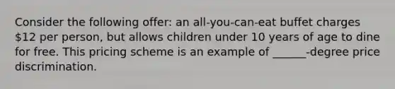 Consider the following offer: an all-you-can-eat buffet charges 12 per person, but allows children under 10 years of age to dine for free. This pricing scheme is an example of ______-degree price discrimination.