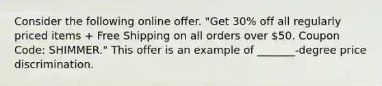 Consider the following online offer. "Get 30% off all regularly priced items + Free Shipping on all orders over 50. Coupon Code: SHIMMER." This offer is an example of _______-degree price discrimination.