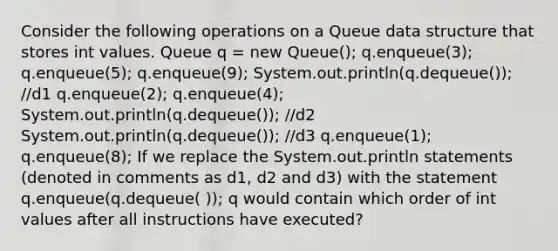 Consider the following operations on a Queue data structure that stores int values. Queue q = new Queue(); q.enqueue(3); q.enqueue(5); q.enqueue(9); System.out.println(q.dequeue()); //d1 q.enqueue(2); q.enqueue(4); System.out.println(q.dequeue()); //d2 System.out.println(q.dequeue()); //d3 q.enqueue(1); q.enqueue(8); If we replace the System.out.println statements (denoted in comments as d1, d2 and d3) with the statement q.enqueue(q.dequeue( )); q would contain which order of int values after all instructions have executed?