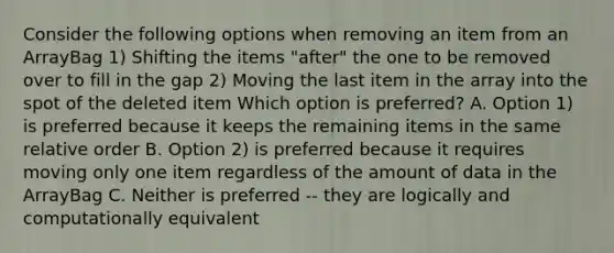 Consider the following options when removing an item from an ArrayBag 1) Shifting the items "after" the one to be removed over to fill in the gap 2) Moving the last item in the array into the spot of the deleted item Which option is preferred? A. Option 1) is preferred because it keeps the remaining items in the same relative order B. Option 2) is preferred because it requires moving only one item regardless of the amount of data in the ArrayBag C. Neither is preferred -- they are logically and computationally equivalent