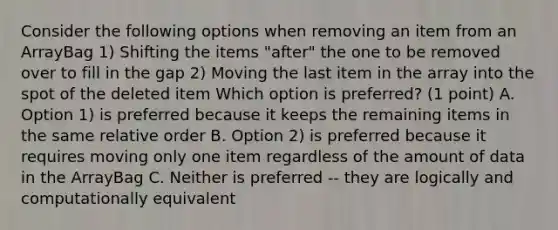 Consider the following options when removing an item from an ArrayBag 1) Shifting the items "after" the one to be removed over to fill in the gap 2) Moving the last item in the array into the spot of the deleted item Which option is preferred? (1 point) A. Option 1) is preferred because it keeps the remaining items in the same relative order B. Option 2) is preferred because it requires moving only one item regardless of the amount of data in the ArrayBag C. Neither is preferred -- they are logically and computationally equivalent