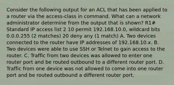 Consider the following output for an ACL that has been applied to a router via the access-class in command. What can a network administrator determine from the output that is shown? R1# Standard IP access list 2 10 permit 192.168.10.0, wildcard bits 0.0.0.255 (2 matches) 20 deny any (1 match) A. Two devices connected to the router have IP addresses of 192.168.10.x. B. Two devices were able to use SSH or Telnet to gain access to the router. C. Traffic from two devices was allowed to enter one router port and be routed outbound to a different router port. D. Traffic from one device was not allowed to come into one router port and be routed outbound a different router port.