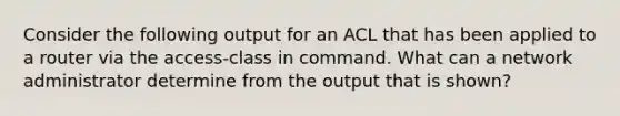 Consider the following output for an ACL that has been applied to a router via the access-class in command. What can a network administrator determine from the output that is shown?