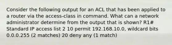 Consider the following output for an ACL that has been applied to a router via the access-class in command. What can a network administrator determine from the output that is shown? R1# Standard IP access list 2 10 permit 192.168.10.0, wildcard bits 0.0.0.255 (2 matches) 20 deny any (1 match)