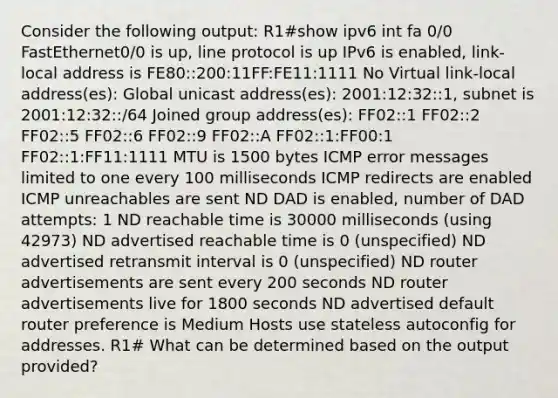 Consider the following output: R1#show ipv6 int fa 0/0 FastEthernet0/0 is up, line protocol is up IPv6 is enabled, link-local address is FE80::200:11FF:FE11:1111 No Virtual link-local address(es): Global unicast address(es): 2001:12:32::1, subnet is 2001:12:32::/64 Joined group address(es): FF02::1 FF02::2 FF02::5 FF02::6 FF02::9 FF02::A FF02::1:FF00:1 FF02::1:FF11:1111 MTU is 1500 bytes ICMP error messages limited to one every 100 milliseconds ICMP redirects are enabled ICMP unreachables are sent ND DAD is enabled, number of DAD attempts: 1 ND reachable time is 30000 milliseconds (using 42973) ND advertised reachable time is 0 (unspecified) ND advertised retransmit interval is 0 (unspecified) ND router advertisements are sent every 200 seconds ND router advertisements live for 1800 seconds ND advertised default router preference is Medium Hosts use stateless autoconfig for addresses. R1# What can be determined based on the output provided?