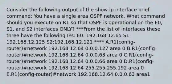 Consider the following output of the show ip interface brief command: You have a single area OSPF network. What command should you execute on R1 so that OSPF is operational on the E0, S1, and S2 interfaces ONLY? ***From the list of interfaces these three have the following IPs: E0: 192.168.12.65 S1: 192.168.12.125 S2:192.168.12.121 **** A.R1(config-router)#network 192.168.12.64 0.0.0.127 area 0 B.R1(config-router)#network 192.168.12.64 0.0.0.63 area 0 C.R1(config-router)#network 192.168.12.64 0.0.0.66 area 0 D.R1(config-router)#network 192.168.12.64 255.255.255.192 area 0 E.R1(config-router)#network 192.168.12.64 0.0.0.63 area1