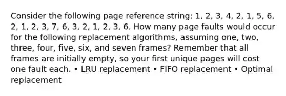 Consider the following page reference string: 1, 2, 3, 4, 2, 1, 5, 6, 2, 1, 2, 3, 7, 6, 3, 2, 1, 2, 3, 6. How many page faults would occur for the following replacement algorithms, assuming one, two, three, four, five, six, and seven frames? Remember that all frames are initially empty, so your first unique pages will cost one fault each. • LRU replacement • FIFO replacement • Optimal replacement