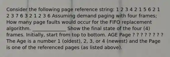 Consider the following page reference string: 1 2 3 4 2 1 5 6 2 1 2 3 7 6 3 2 1 2 3 6 Assuming demand paging with four frames; How many page faults would occur for the FIFO replacement algorithm. ______________ Show the final state of the four (4) frames. Initially, start from top to bottom. AGE Page ? ? ? ? ? ? ? ? The Age is a number 1 (oldest), 2, 3, or 4 (newest) and the Page is one of the referenced pages (as listed above).