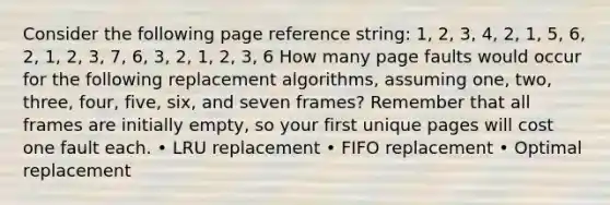 Consider the following page reference string: 1, 2, 3, 4, 2, 1, 5, 6, 2, 1, 2, 3, 7, 6, 3, 2, 1, 2, 3, 6 How many page faults would occur for the following replacement algorithms, assuming one, two, three, four, five, six, and seven frames? Remember that all frames are initially empty, so your first unique pages will cost one fault each. • LRU replacement • FIFO replacement • Optimal replacement