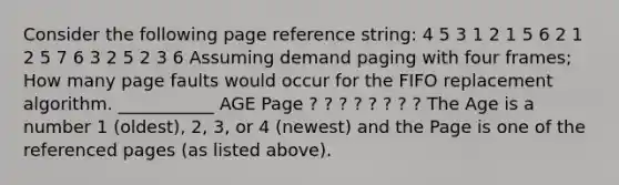 Consider the following page reference string: 4 5 3 1 2 1 5 6 2 1 2 5 7 6 3 2 5 2 3 6 Assuming demand paging with four frames; How many page faults would occur for the FIFO replacement algorithm. ___________ AGE Page ? ? ? ? ? ? ? ? The Age is a number 1 (oldest), 2, 3, or 4 (newest) and the Page is one of the referenced pages (as listed above).