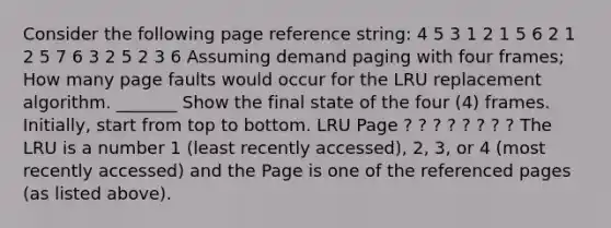 Consider the following page reference string: 4 5 3 1 2 1 5 6 2 1 2 5 7 6 3 2 5 2 3 6 Assuming demand paging with four frames; How many page faults would occur for the LRU replacement algorithm. _______ Show the final state of the four (4) frames. Initially, start from top to bottom. LRU Page ? ? ? ? ? ? ? ? The LRU is a number 1 (least recently accessed), 2, 3, or 4 (most recently accessed) and the Page is one of the referenced pages (as listed above).