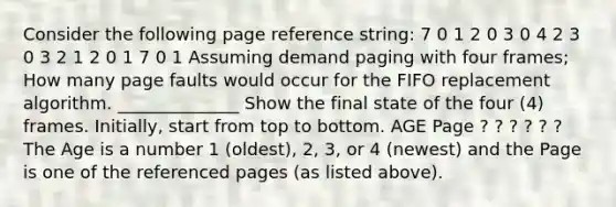 Consider the following page reference string: 7 0 1 2 0 3 0 4 2 3 0 3 2 1 2 0 1 7 0 1 Assuming demand paging with four frames; How many page faults would occur for the FIFO replacement algorithm. ______________ Show the final state of the four (4) frames. Initially, start from top to bottom. AGE Page ? ? ? ? ? ? The Age is a number 1 (oldest), 2, 3, or 4 (newest) and the Page is one of the referenced pages (as listed above).