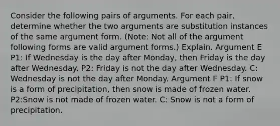 Consider the following pairs of arguments. For each pair, determine whether the two arguments are substitution instances of the same argument form. (Note: Not all of the argument following forms are valid argument forms.) Explain. Argument E P1: If Wednesday is the day after Monday, then Friday is the day after Wednesday. P2: Friday is not the day after Wednesday. C: Wednesday is not the day after Monday. Argument F P1: If snow is a form of precipitation, then snow is made of frozen water. P2:Snow is not made of frozen water. C: Snow is not a form of precipitation.