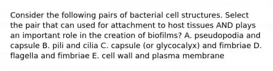 Consider the following pairs of bacterial cell structures. Select the pair that can used for attachment to host tissues AND plays an important role in the creation of biofilms? A. pseudopodia and capsule B. pili and cilia C. capsule (or glycocalyx) and fimbriae D. flagella and fimbriae E. cell wall and plasma membrane