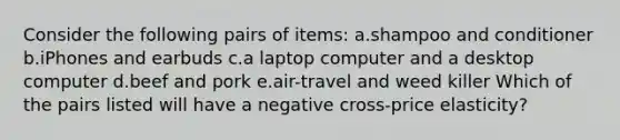 Consider the following pairs of items: a.shampoo and conditioner b.iPhones and earbuds c.a laptop computer and a desktop computer d.beef and pork e.air-travel and weed killer Which of the pairs listed will have a negative cross-price elasticity?