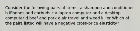 Consider the following pairs of items: a.shampoo and conditioner b.iPhones and earbuds c.a laptop computer and a desktop computer d.beef and pork e.air travel and weed killer Which of the pairs listed will have a negative cross-price elasticity?