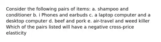 Consider the following pairs of items: a. shampoo and conditioner b. i Phones and earbuds c. a laptop computer and a desktop computer d. beef and pork e. air-travel and weed killer Which of the pairs listed will have a negative cross-price elasticity