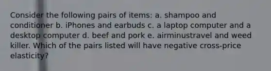 Consider the following pairs of​ items: a. shampoo and conditioner b. iPhones and earbuds c. a laptop computer and a desktop computer d. beef and pork e. airminustravel and weed killer. Which of the pairs listed will have negative​ cross-price elasticity?