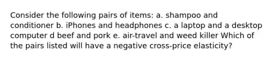 Consider the following pairs of items: a. shampoo and conditioner b. iPhones and headphones c. a laptop and a desktop computer d beef and pork e. air-travel and weed killer Which of the pairs listed will have a negative cross-price elasticity?