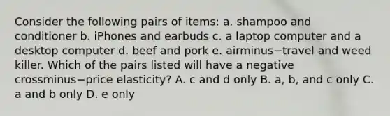 Consider the following pairs of​ items: a. shampoo and conditioner b. iPhones and earbuds c. a laptop computer and a desktop computer d. beef and pork e. airminus−travel and weed killer. Which of the pairs listed will have a negative crossminus−price ​elasticity? A. c and d only B. ​a, b, and c only C. a and b only D. e only