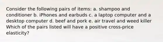 Consider the following pairs of​ items: a. shampoo and conditioner b. iPhones and earbuds c. a laptop computer and a desktop computer d. beef and pork e. air travel and weed killer Which of the pairs listed will have a positive​ cross-price elasticity?