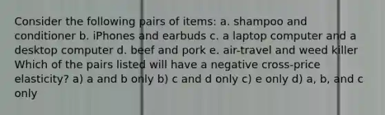 Consider the following pairs of items: a. shampoo and conditioner b. iPhones and earbuds c. a laptop computer and a desktop computer d. beef and pork e. air-travel and weed killer Which of the pairs listed will have a negative cross-price elasticity? a) a and b only b) c and d only c) e only d) a, b, and c only