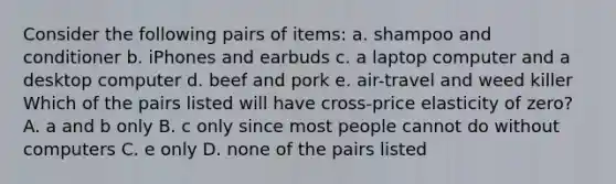 Consider the following pairs of items: a. shampoo and conditioner b. iPhones and earbuds c. a laptop computer and a desktop computer d. beef and pork e. air-travel and weed killer Which of the pairs listed will have cross-price elasticity of zero? A. a and b only B. c only since most people cannot do without computers C. e only D. none of the pairs listed