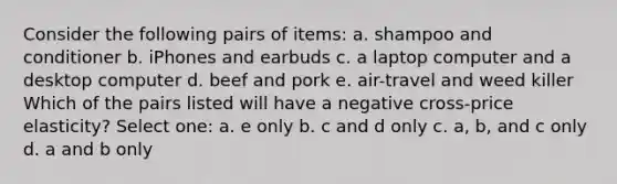 Consider the following pairs of items: a. shampoo and conditioner b. iPhones and earbuds c. a laptop computer and a desktop computer d. beef and pork e. air-travel and weed killer Which of the pairs listed will have a negative cross-price elasticity? Select one: a. e only b. c and d only c. a, b, and c only d. a and b only