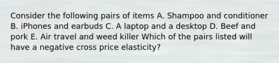 Consider the following pairs of items A. Shampoo and conditioner B. iPhones and earbuds C. A laptop and a desktop D. Beef and pork E. Air travel and weed killer Which of the pairs listed will have a negative cross price elasticity?