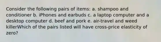 Consider the following pairs of items: a. shampoo and conditioner b. iPhones and earbuds c. a laptop computer and a desktop computer d. beef and pork e. air-travel and weed killerWhich of the pairs listed will have cross-price elasticity of zero?