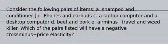 Consider the following pairs of​ items: a. shampoo and conditioner ]b. iPhones and earbuds c. a laptop computer and a desktop computer d. beef and pork e. airminus−travel and weed killer. Which of the pairs listed will have a negative crossminus−price ​elasticity?