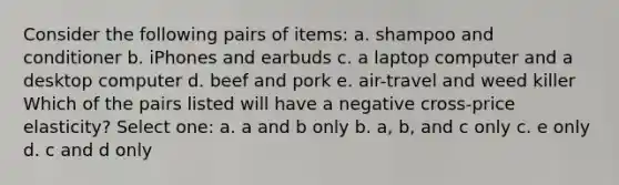 Consider the following pairs of items: a. shampoo and conditioner b. iPhones and earbuds c. a laptop computer and a desktop computer d. beef and pork e. air-travel and weed killer Which of the pairs listed will have a negative cross-price elasticity? Select one: a. a and b only b. a, b, and c only c. e only d. c and d only