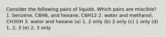 Consider the following pairs of liquids. Which pairs are miscible? 1. benzene, C6H6, and hexane, C6H12 2. water and methanol, CH3OH 3. water and hexane (a) 1, 2 only (b) 2 only (c) 1 only (d) 1, 2, 3 (e) 2, 3 only