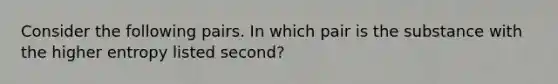 Consider the following pairs. In which pair is the substance with the higher entropy listed second?