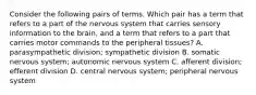 Consider the following pairs of terms. Which pair has a term that refers to a part of the nervous system that carries sensory information to the brain, and a term that refers to a part that carries motor commands to the peripheral tissues? A. parasympathetic division; sympathetic division B. somatic nervous system; autonomic nervous system C. afferent division; efferent division D. central nervous system; peripheral nervous system