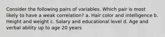 Consider the following pairs of variables. Which pair is most likely to have a weak correlation? a. Hair color and intelligence b. Height and weight c. Salary and educational level d. Age and verbal ability up to age 20 years