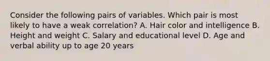 Consider the following pairs of variables. Which pair is most likely to have a weak correlation? A. Hair color and intelligence B. Height and weight C. Salary and educational level D. Age and verbal ability up to age 20 years