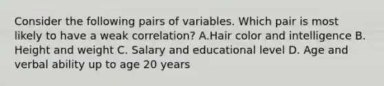 Consider the following pairs of variables. Which pair is most likely to have a weak correlation? A.Hair color and intelligence B. Height and weight C. Salary and educational level D. Age and verbal ability up to age 20 years