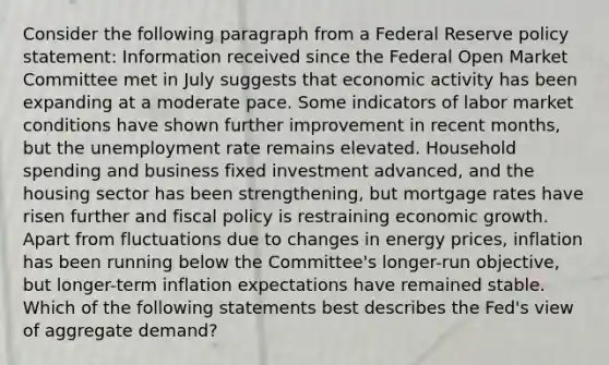 Consider the following paragraph from a Federal Reserve policy statement: Information received since the Federal Open Market Committee met in July suggests that economic activity has been expanding at a moderate pace. Some indicators of labor market conditions have shown further improvement in recent months, but the unemployment rate remains elevated. Household spending and business fixed investment advanced, and the housing sector has been strengthening, but mortgage rates have risen further and fiscal policy is restraining economic growth. Apart from fluctuations due to changes in energy prices, inflation has been running below the Committee's longer-run objective, but longer-term inflation expectations have remained stable. Which of the following statements best describes the Fed's view of aggregate demand?