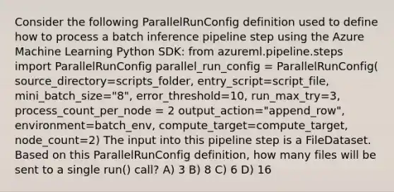 Consider the following ParallelRunConfig definition used to define how to process a batch inference pipeline step using the Azure Machine Learning Python SDK: from azureml.pipeline.steps import ParallelRunConfig parallel_run_config = ParallelRunConfig( source_directory=scripts_folder, entry_script=script_file, mini_batch_size="8", error_threshold=10, run_max_try=3, process_count_per_node = 2 output_action="append_row", environment=batch_env, compute_target=compute_target, node_count=2) The input into this pipeline step is a FileDataset. Based on this ParallelRunConfig definition, how many files will be sent to a single run() call? A) 3 B) 8 C) 6 D) 16