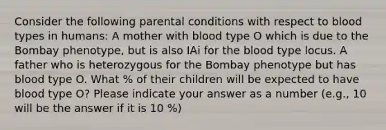 Consider the following parental conditions with respect to blood types in humans: A mother with blood type O which is due to the Bombay phenotype, but is also IAi for the blood type locus. A father who is heterozygous for the Bombay phenotype but has blood type O. What % of their children will be expected to have blood type O? Please indicate your answer as a number (e.g., 10 will be the answer if it is 10 %)