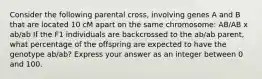 Consider the following parental cross, involving genes A and B that are located 10 cM apart on the same chromosome: AB/AB x ab/ab If the F1 individuals are backcrossed to the ab/ab parent, what percentage of the offspring are expected to have the genotype ab/ab? Express your answer as an integer between 0 and 100.