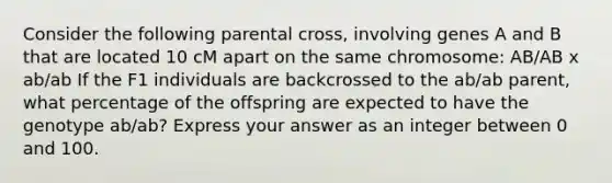 Consider the following parental cross, involving genes A and B that are located 10 cM apart on the same chromosome: AB/AB x ab/ab If the F1 individuals are backcrossed to the ab/ab parent, what percentage of the offspring are expected to have the genotype ab/ab? Express your answer as an integer between 0 and 100.