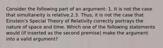 Consider the following part of an argument: 1. It is not the case that simultaneity is relative.2.3. Thus, it is not the case that Einstein's Special Theory of Relativity correctly portrays the nature of space and time. Which one of the following statements would (if inserted as the second premise) make the argument into a valid argument?