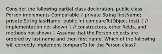 Consider the following partial class declaration. public class Person implements Comparable ( private String firstName; private String lastName; public int compareTo(Object test) { // implementation not shown ) // constructors, other fields, and methods not shown } Assume that the Person objects are ordered by last name and then first name. Which of the following will correctly implement compareTo for the Person class?