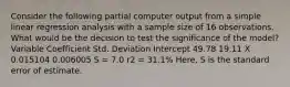 Consider the following partial computer output from a simple linear regression analysis with a sample size of 16 observations. What would be the decision to test the significance of the model? Variable Coefficient Std. Deviation Intercept 49.78 19.11 X 0.015104 0.006005 S = 7.0 r2 = 31.1% Here, S is the standard error of estimate.