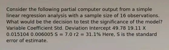 Consider the following partial computer output from a simple linear regression analysis with a sample size of 16 observations. What would be the decision to test the significance of the model? Variable Coefficient Std. Deviation Intercept 49.78 19.11 X 0.015104 0.006005 S = 7.0 r2 = 31.1% Here, S is the standard error of estimate.